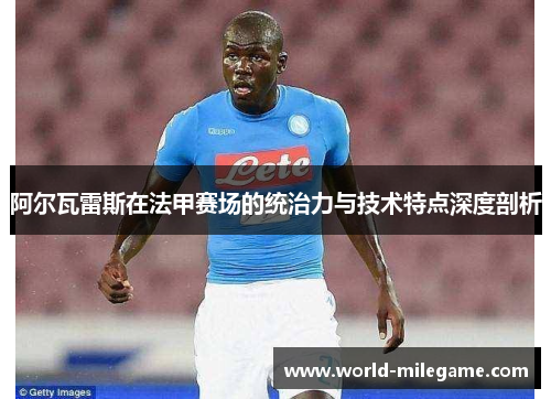 阿尔瓦雷斯在法甲赛场的统治力与技术特点深度剖析