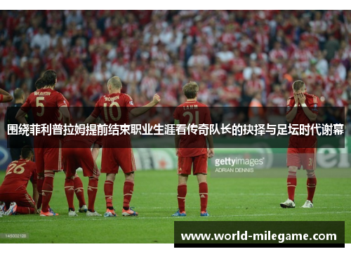 围绕菲利普拉姆提前结束职业生涯看传奇队长的抉择与足坛时代谢幕